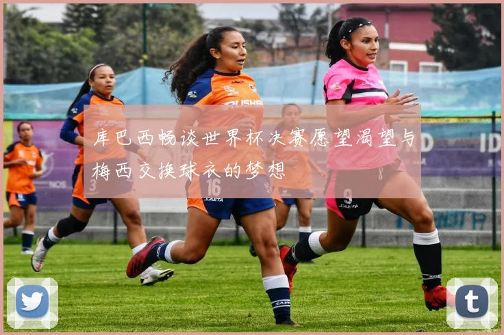 库巴西畅谈世界杯决赛愿望渴望与梅西交换球衣的梦想