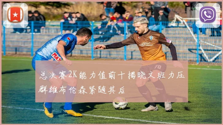 总决赛2K能力值前十揭晓文班力压群雄布伦森紧随其后