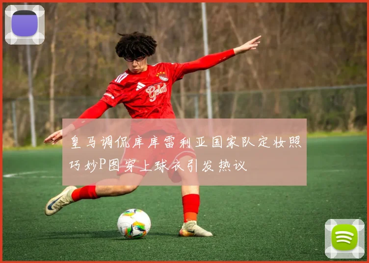 皇马调侃库库雷利亚国家队定妆照巧妙P图穿上球衣引发热议
