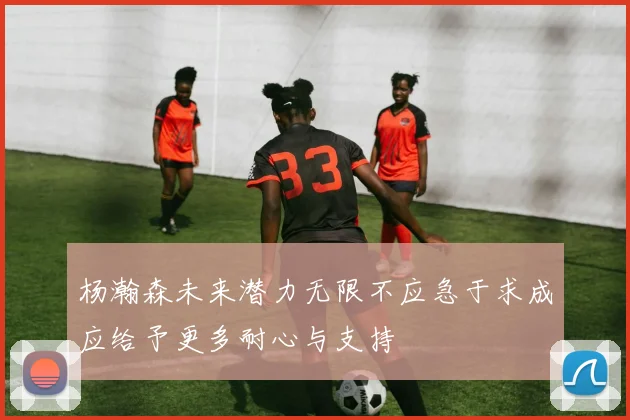 杨瀚森未来潜力无限不应急于求成应给予更多耐心与支持