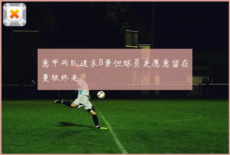 意甲两队追求B费但球员更愿意留在曼联终老